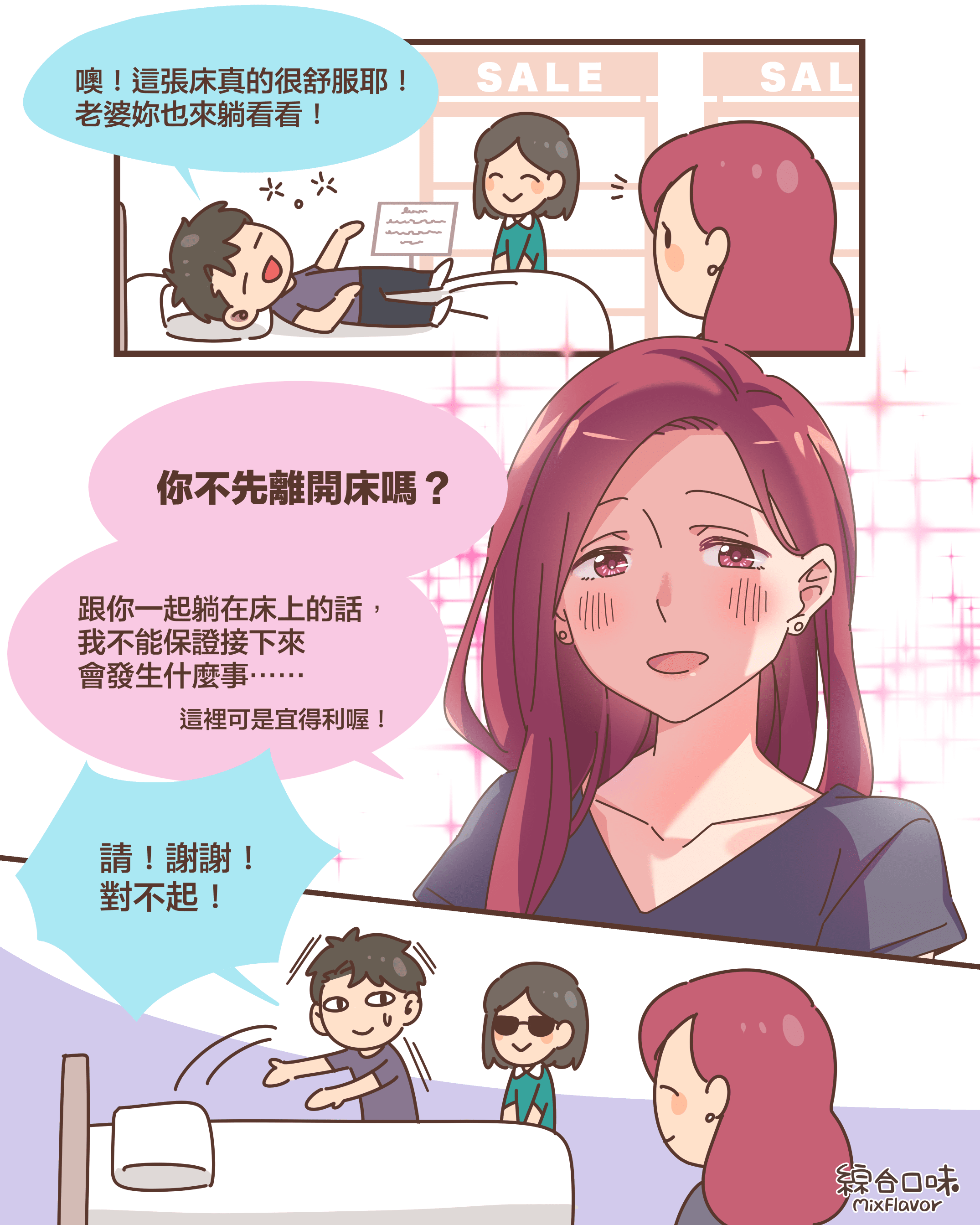 噢！這張床真的很舒服耶！ 老婆妳也來躺看看！你不先離開床嗎？跟你一起躺在床上的話， 我不能保證接下來 會發生什麼事⋯⋯這裡可是宜得利喔！請！謝謝！ 對不起！