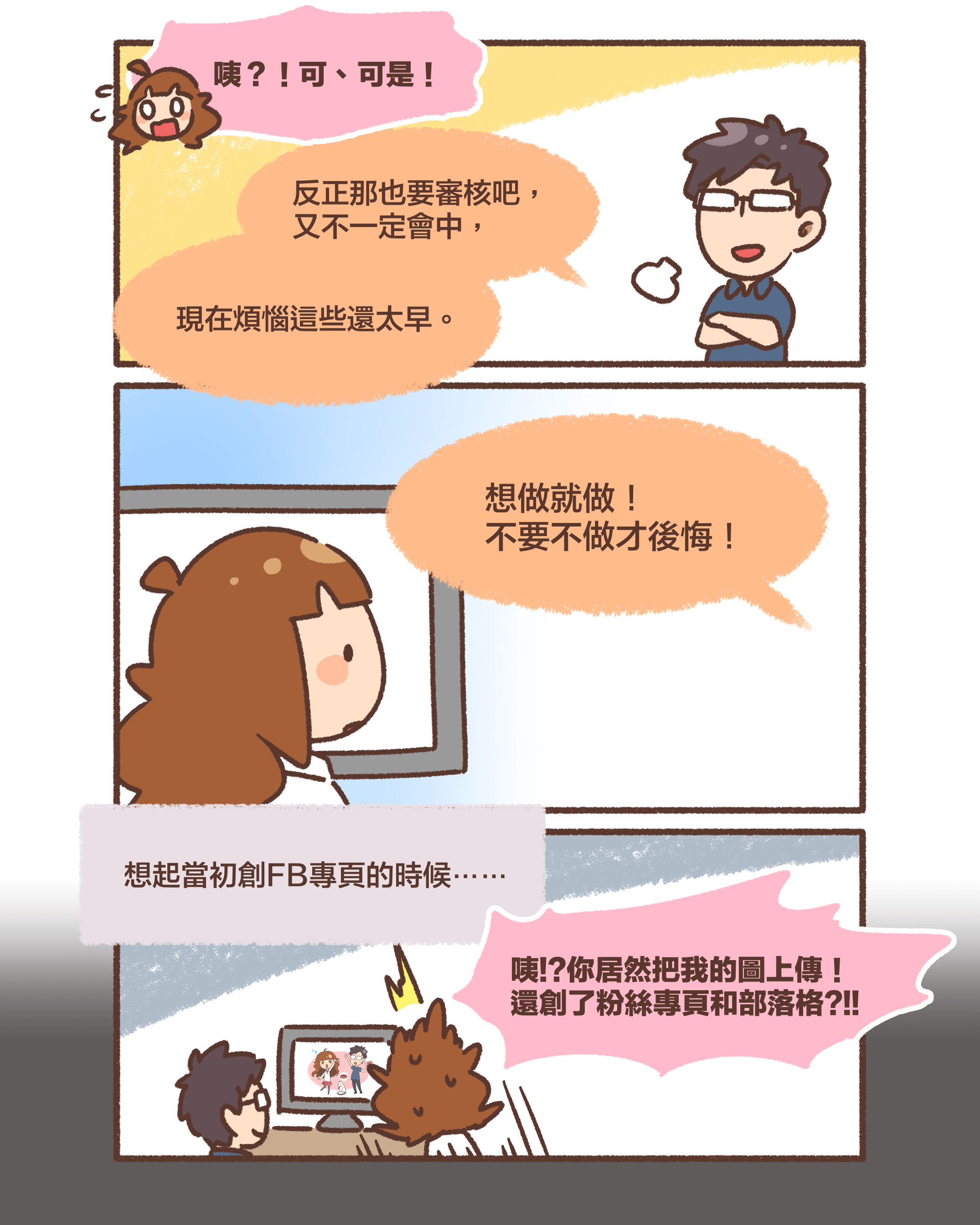 咦？！可、  可是！反正那也要審核吧，又不一定會中，現在煩惱這些還太早。想做就做！不要不做才後悔！想起當初創FB專頁的時候⋯⋯咦!?你居然把我的圖上傳！ 還創了粉絲專頁和部落格?!!
