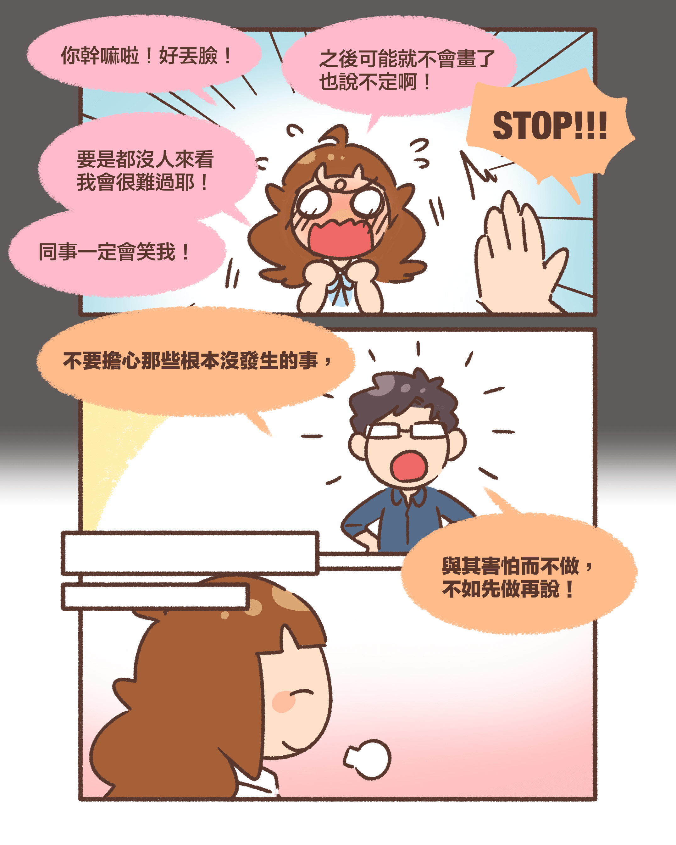 你幹嘛啦！好丟臉！之後可能就不會畫了 也說不定啊！要是都沒人來看同事一定會笑我！STOP!!!不要擔心那些根本沒發生的事，與其害怕而不做，不如先做再說！我會很難過耶！