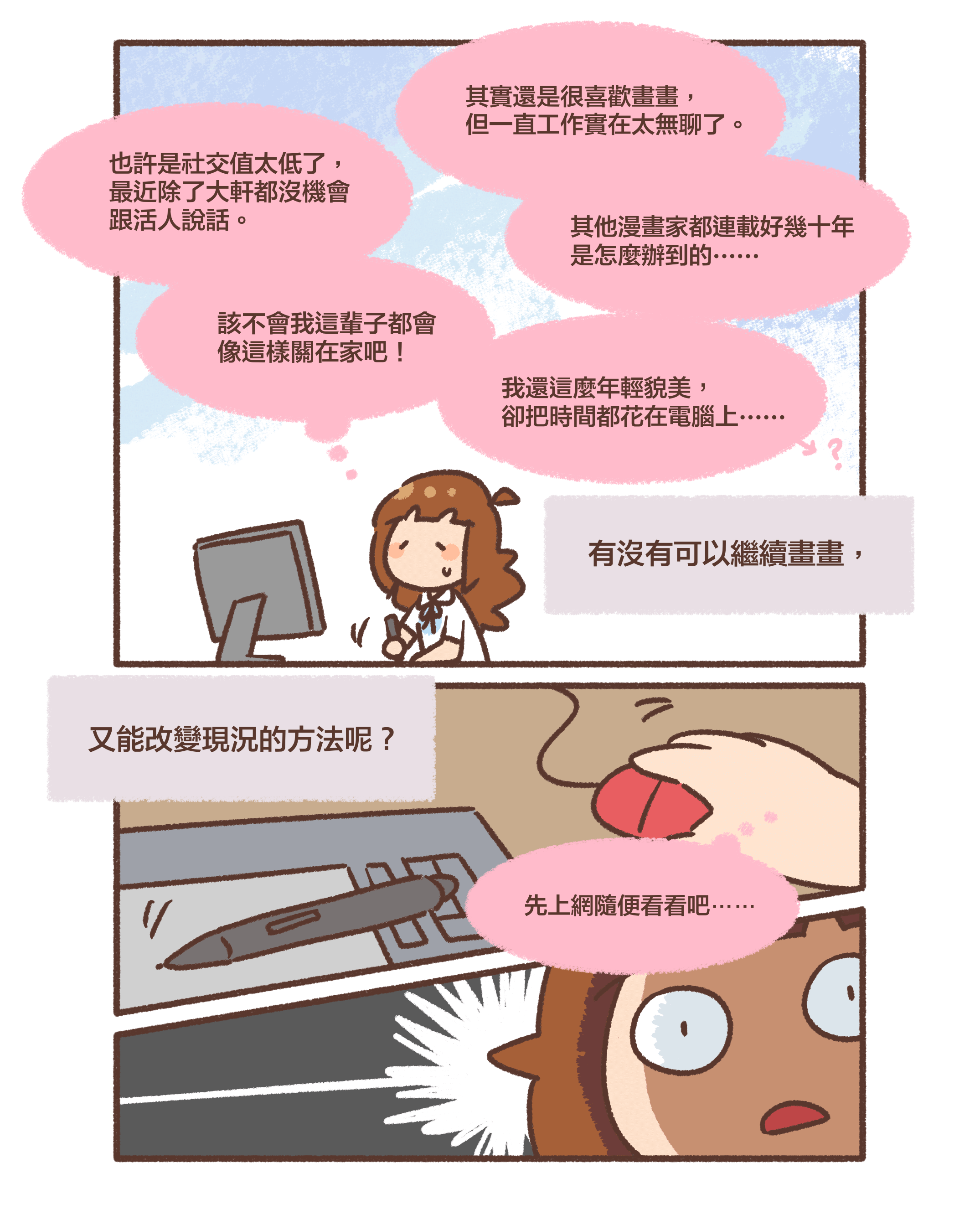 其實還是很喜歡畫畫， 但一直工作實在太無聊了。其他漫畫家都連載好幾十年 是怎麼辦到的⋯⋯⋯也許是社交值太低了， 最近除了大軒都沒機會 跟活人說話。該不會我這輩子都會 像這樣關在家吧！我還這麼年輕貌美， 卻把時間都花在電腦上⋯⋯有沒有可以繼續畫畫，又能改變現況的方法呢？先上網隨便看看吧⋯⋯