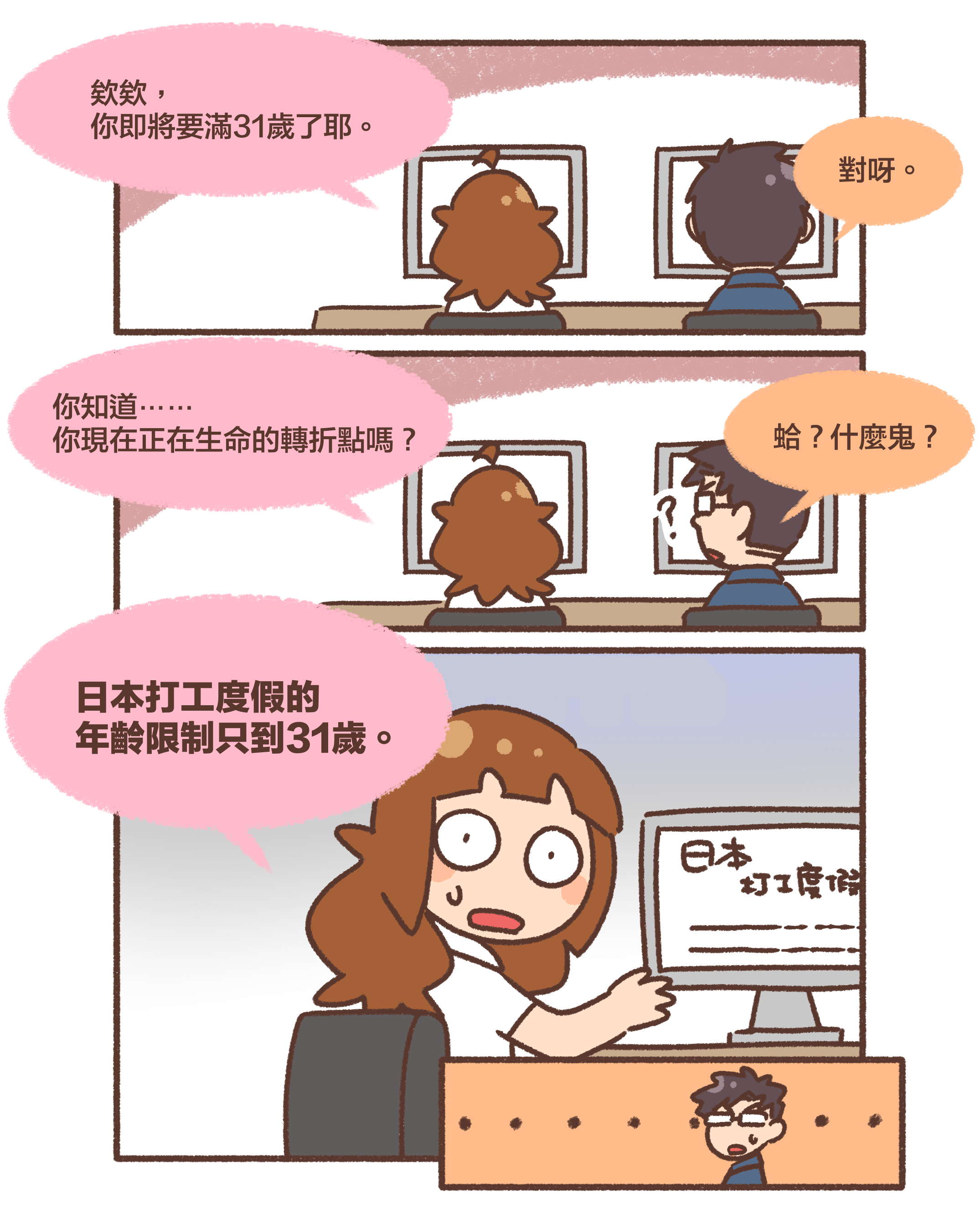 欸欸， 你即將要滿31歲了耶。對呀。你知道⋯⋯ 你現在正在生命的轉折點嗎？蛤？什麼鬼？日本打工度假的年齡限制只到31歲。