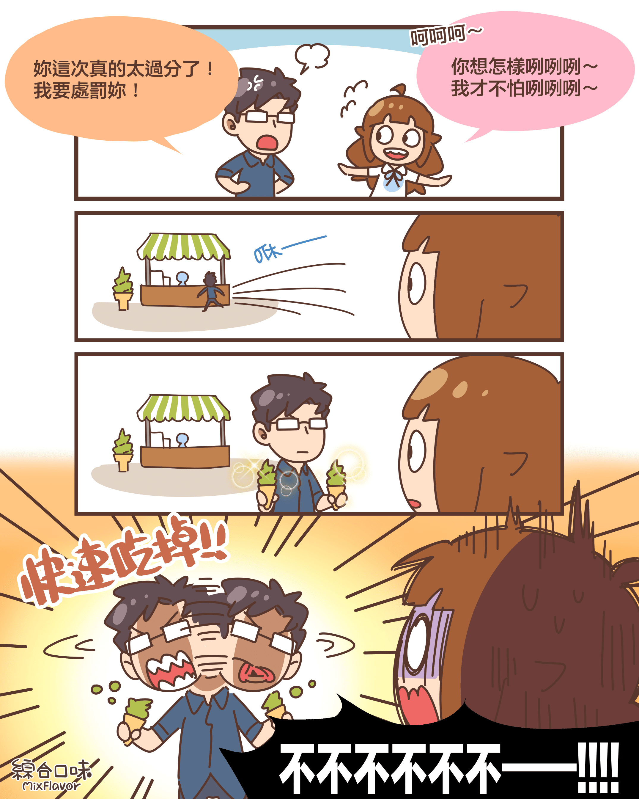 妳這次真的太過分了！ 我要處罰妳！呵呵呵～你想怎樣咧咧咧～ 我才不怕咧咧咧～咻——（買了兩支抹茶冰淇淋）快速吃掉!!不不不不不不——!!!!