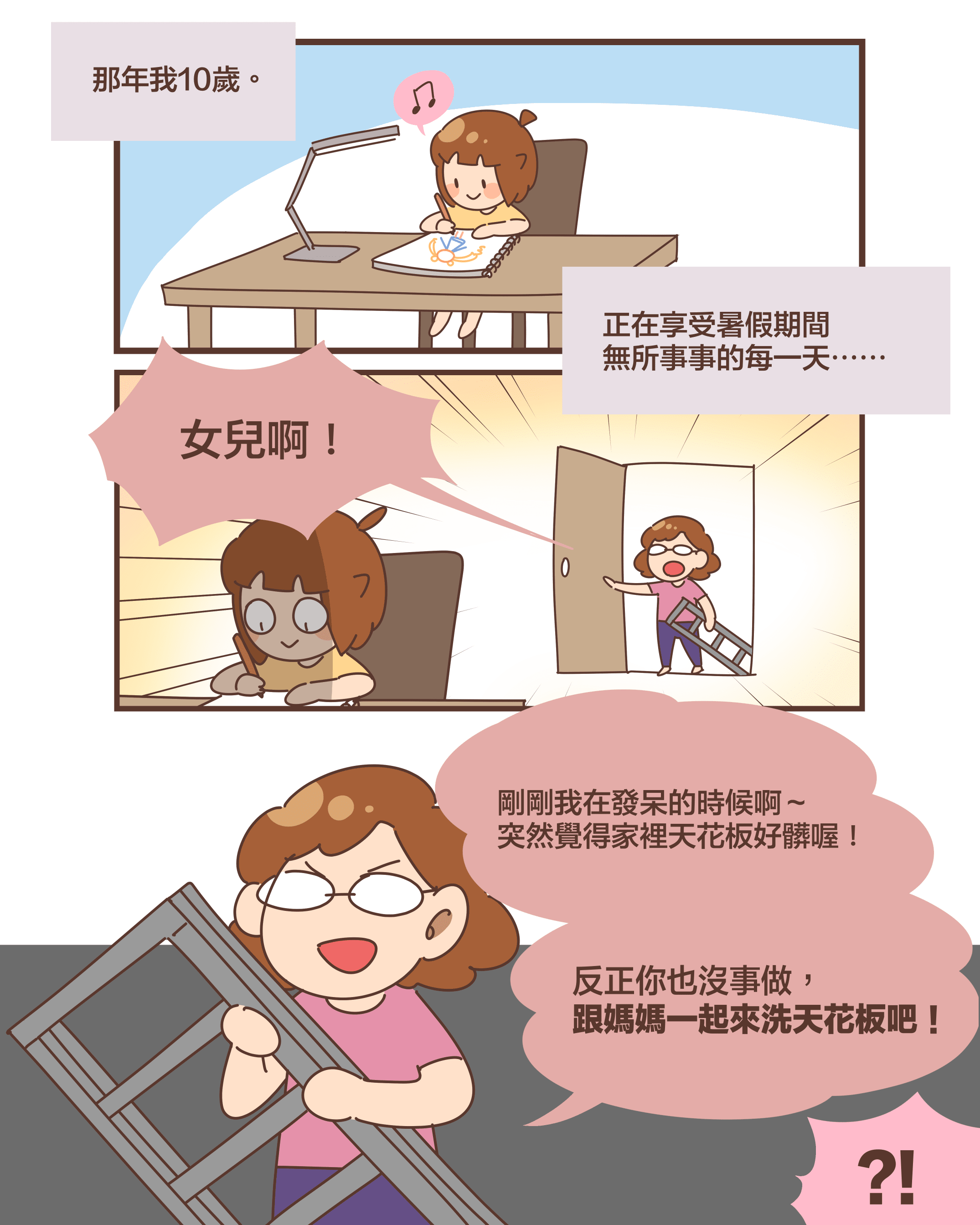 那年我10歲。正在享受暑假期間 無所事事的每一天⋯⋯女兒啊！剛剛我在發呆的時候啊～ 突然覺得家裡天花板好髒喔！反正你也沒事做， 跟媽媽一起來洗天花板吧！?!