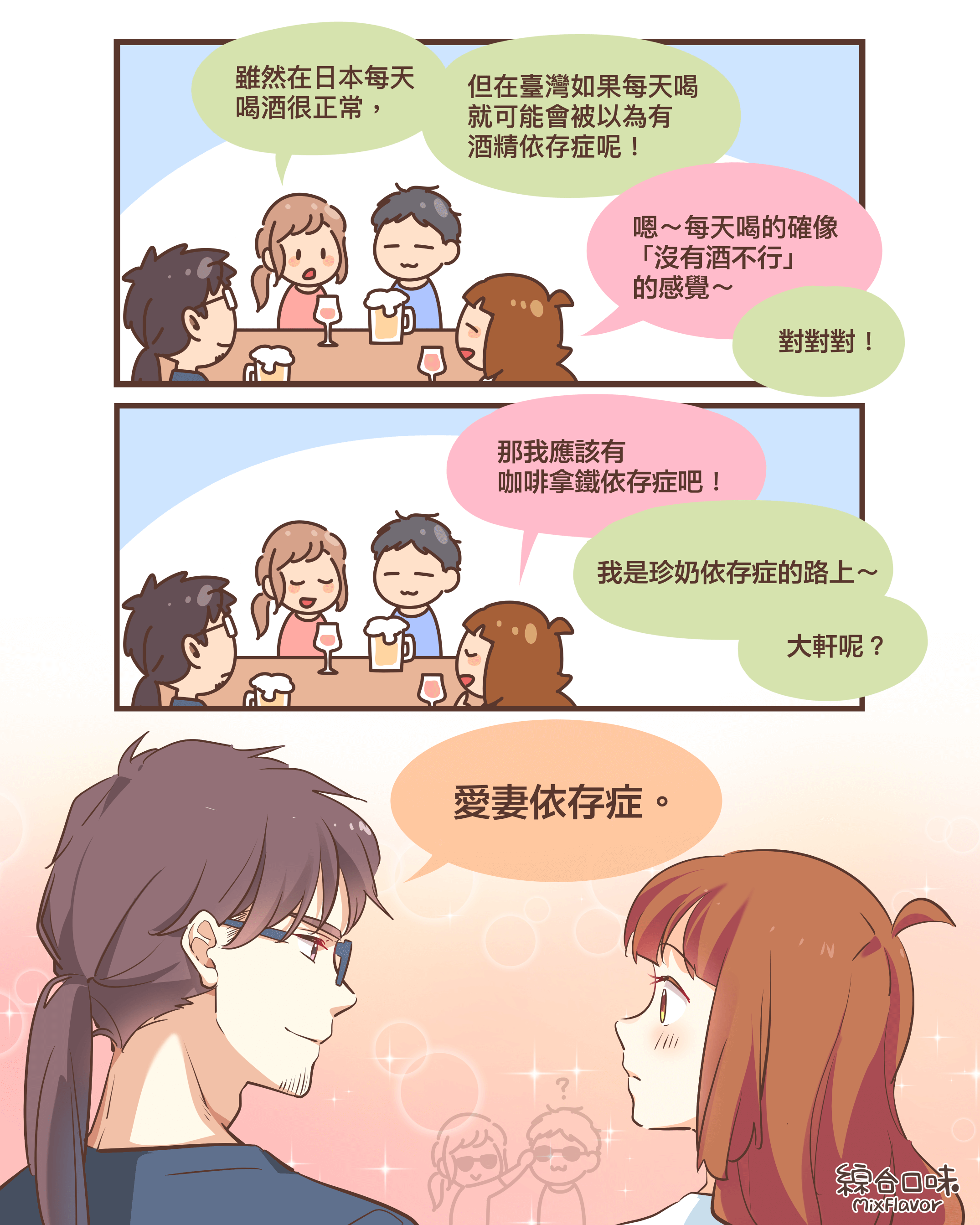 雖然在日本每天 喝酒很正常，但在臺灣如果每天喝 就可能會被以為有 酒精依存症呢！嗯～每天喝的確像  「沒有酒不行」 的感覺～對對對！那我應該有 咖啡拿鐵依存症吧！我是珍奶依存症的路上～大軒呢？愛妻依存症。