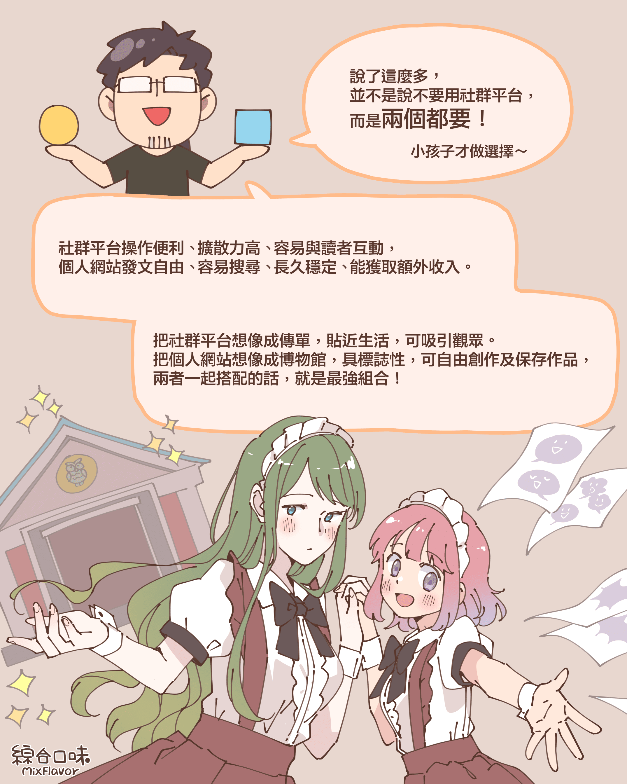 說了這麼多， 並不是說不要用社群平台， 而是兩個都要！小孩子才做選擇～社群平台操作便利、 擴散力高、 容易與讀者互動， 個人網站發文自由、 容易搜尋、 長久穩定、 能獲取額外收入。把社群平台想像成傳單，貼近生活，可吸引觀眾。 把個人網站想像成博物館，具標誌性，可自由創作及保存作品， 兩者一起搭配的話，就是最強組合！
