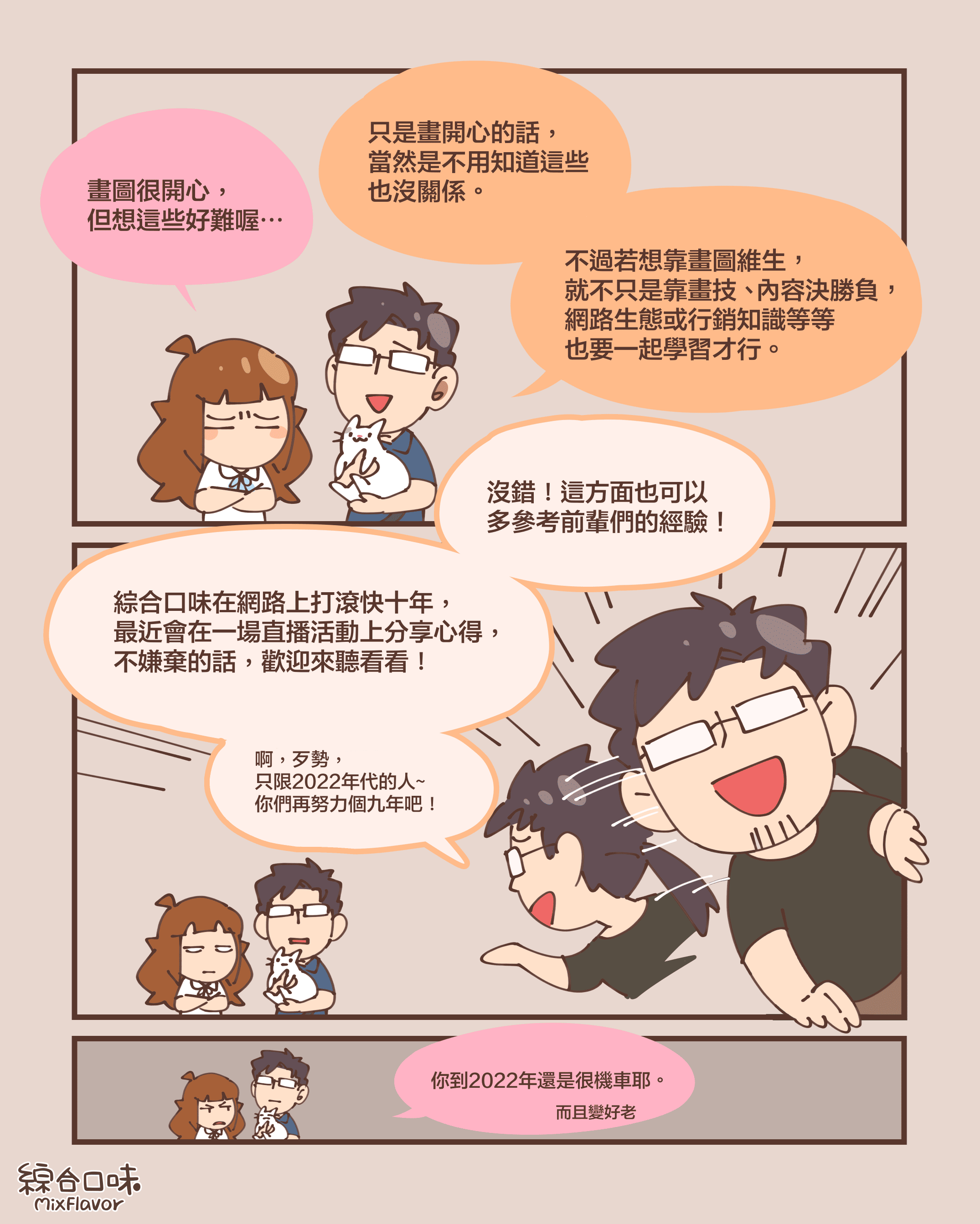 畫圖很開心， 但想這些好難喔⋯只是畫開心的話， 當然是不用知道這些 也沒關係。不過若想靠畫圖維生， 就不只是靠畫技、 內容決勝負， 網路生態或行銷知識等等 也要一起學習才行。沒錯！這方面也可以 多參考前輩們的經驗！ 綜合口味在網路上打滾快十年， 最近會在一場直播活動上分享心得， 不嫌棄的話，歡迎來聽看看！啊，歹勢， 只限2022年代的人~ 你們再努力個九年吧！你到2022年還是很機車耶。而且變好老