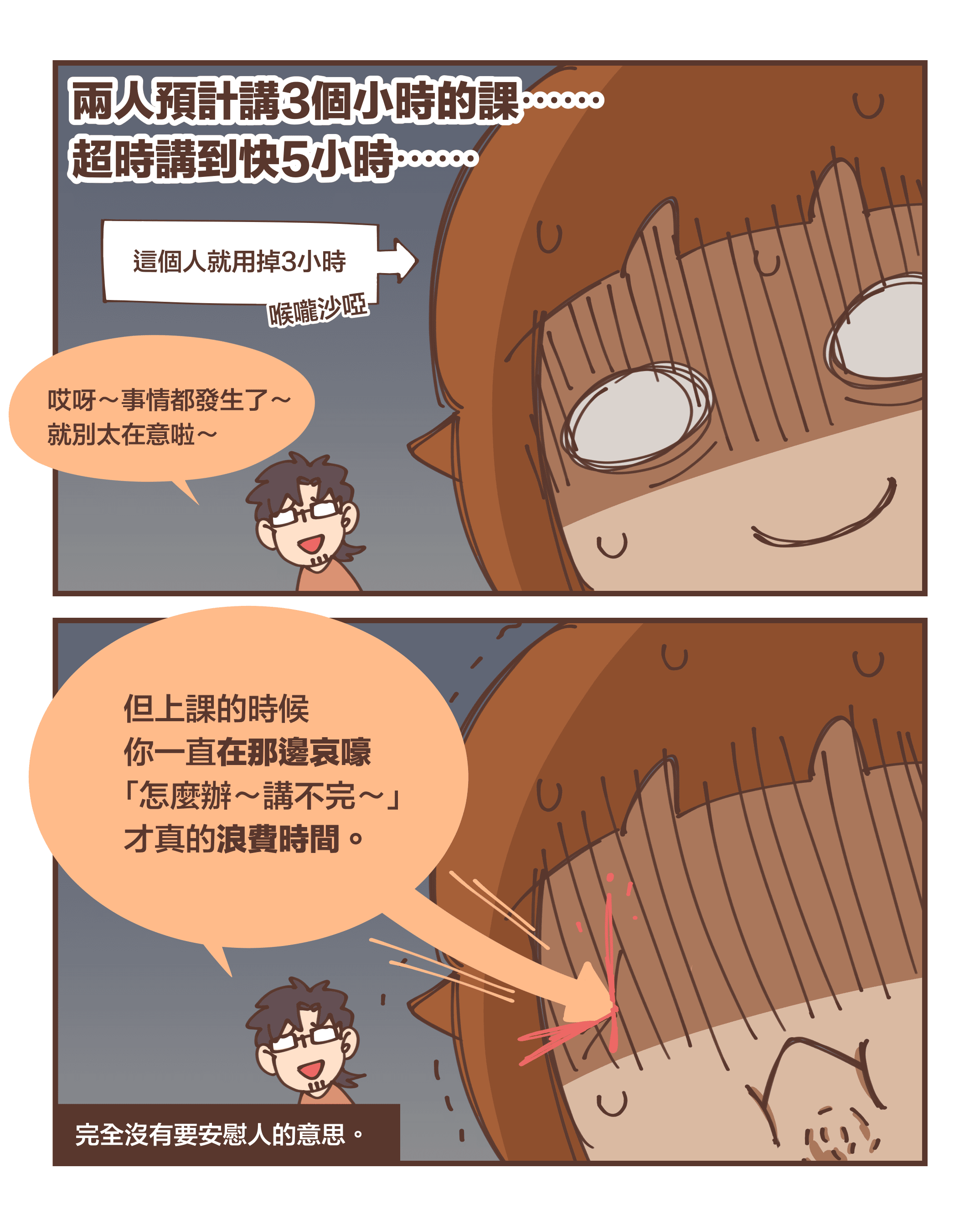 兩人預計講3個小時的課⋯⋯  超時講到快5小時⋯⋯（這個人就用掉3小時）（喉嚨沙啞）哎呀～事情都發生了～ 就別太在意啦～但上課的時候 你一直在那邊哀嚎 「怎麼辦～講不完～」 才真的浪費時間。（完全沒有要安慰人的意思。）