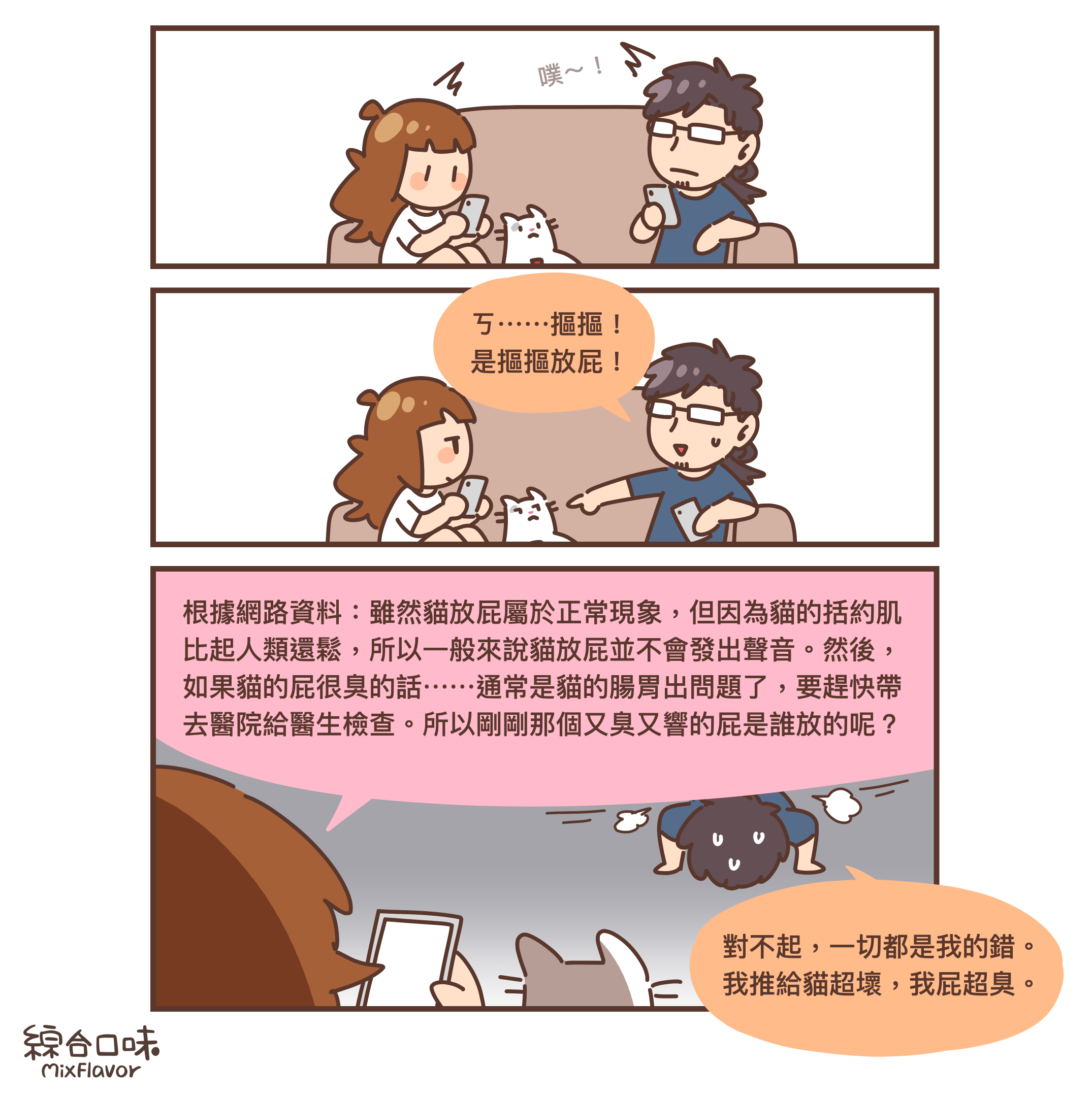 根據網路資料：雖然貓放屁屬於正常現象，但因為貓的括約肌
比起人類還鬆，所以一般來說貓放屁並不會發出聲音。然後，
如果貓的屁很臭的話⋯⋯通常是貓的腸胃出問題了，要趕快帶
去醫院給醫生檢查。所以剛剛那個又臭又響的屁是誰放的呢？