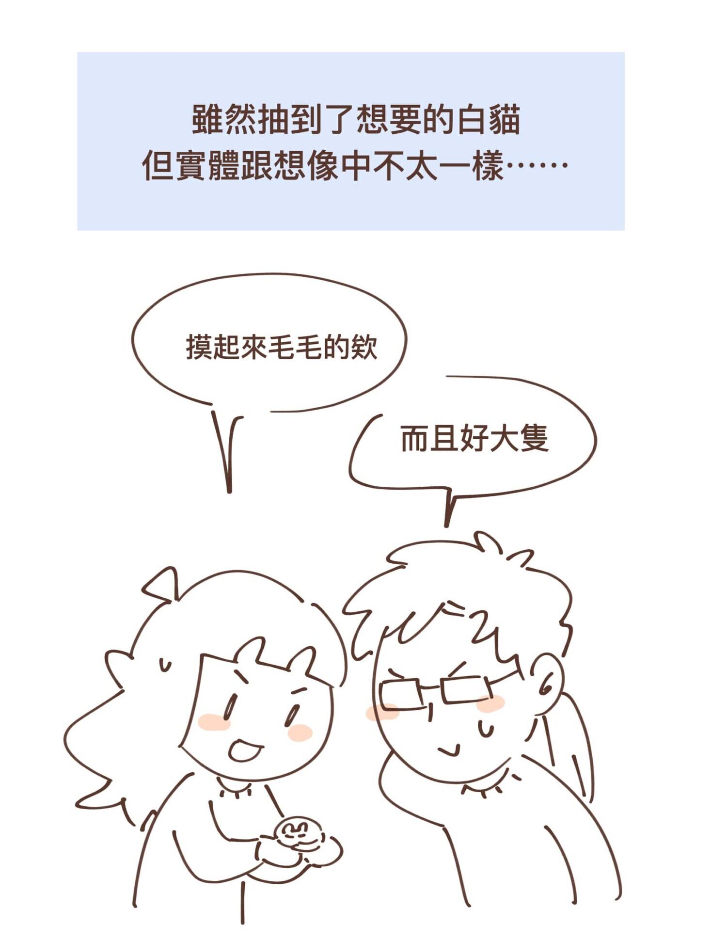 雖然抽到了想要的白貓
但實體跟想像中不太一樣⋯⋯
摸起來毛毛的欸。
而且好大隻。