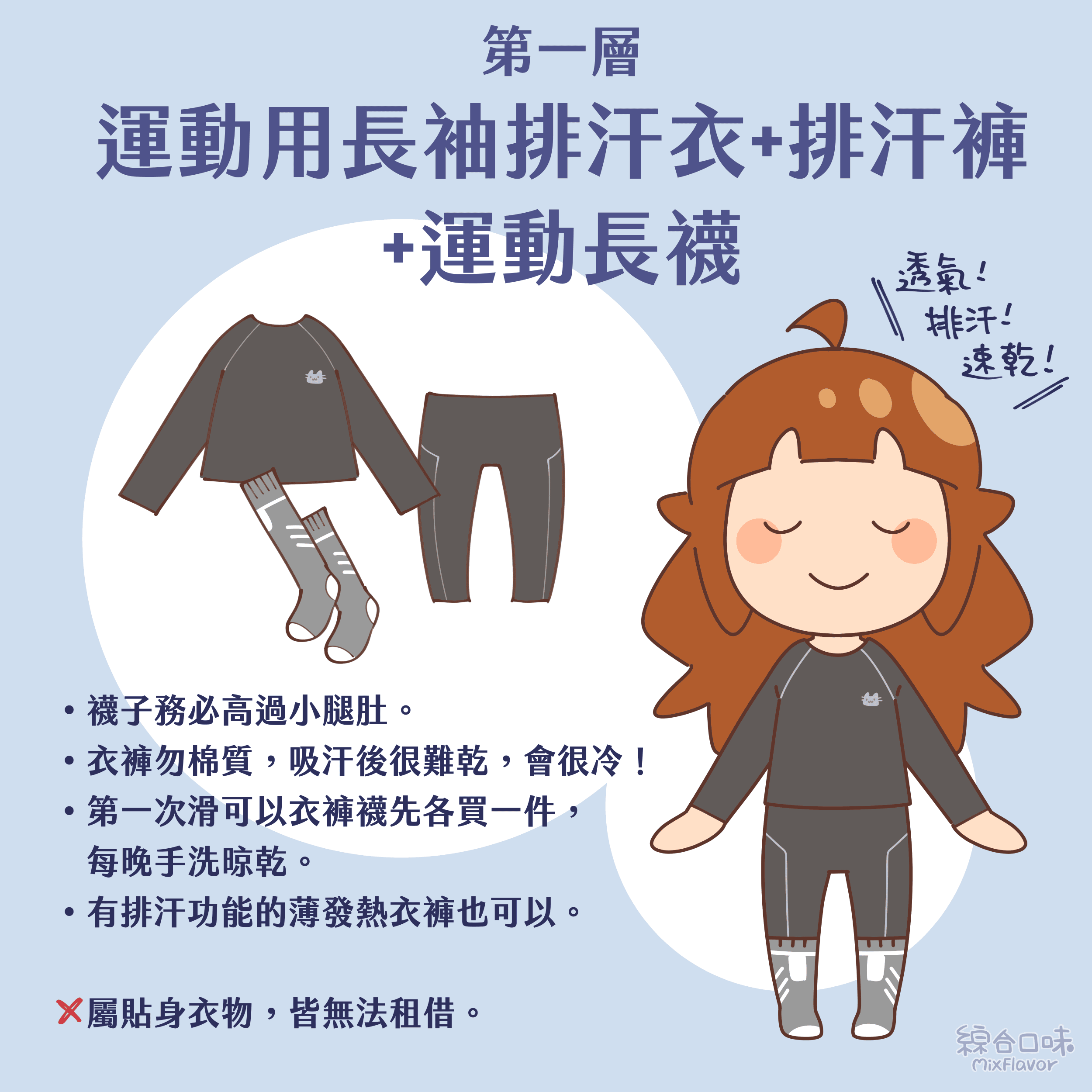 第一層：運動用長袖排汗衣+排汗褲+運動長襪
• 襪子務必高過小腿肚。
• 衣褲勿棉質，吸汗後很難乾，會很冷！
• 第一次滑可以衣褲襪先各買一件，每晚手洗晾乾。
• 有排汗功能的薄發熱衣褲也可以。
X 屬貼身衣物，皆無法租借。