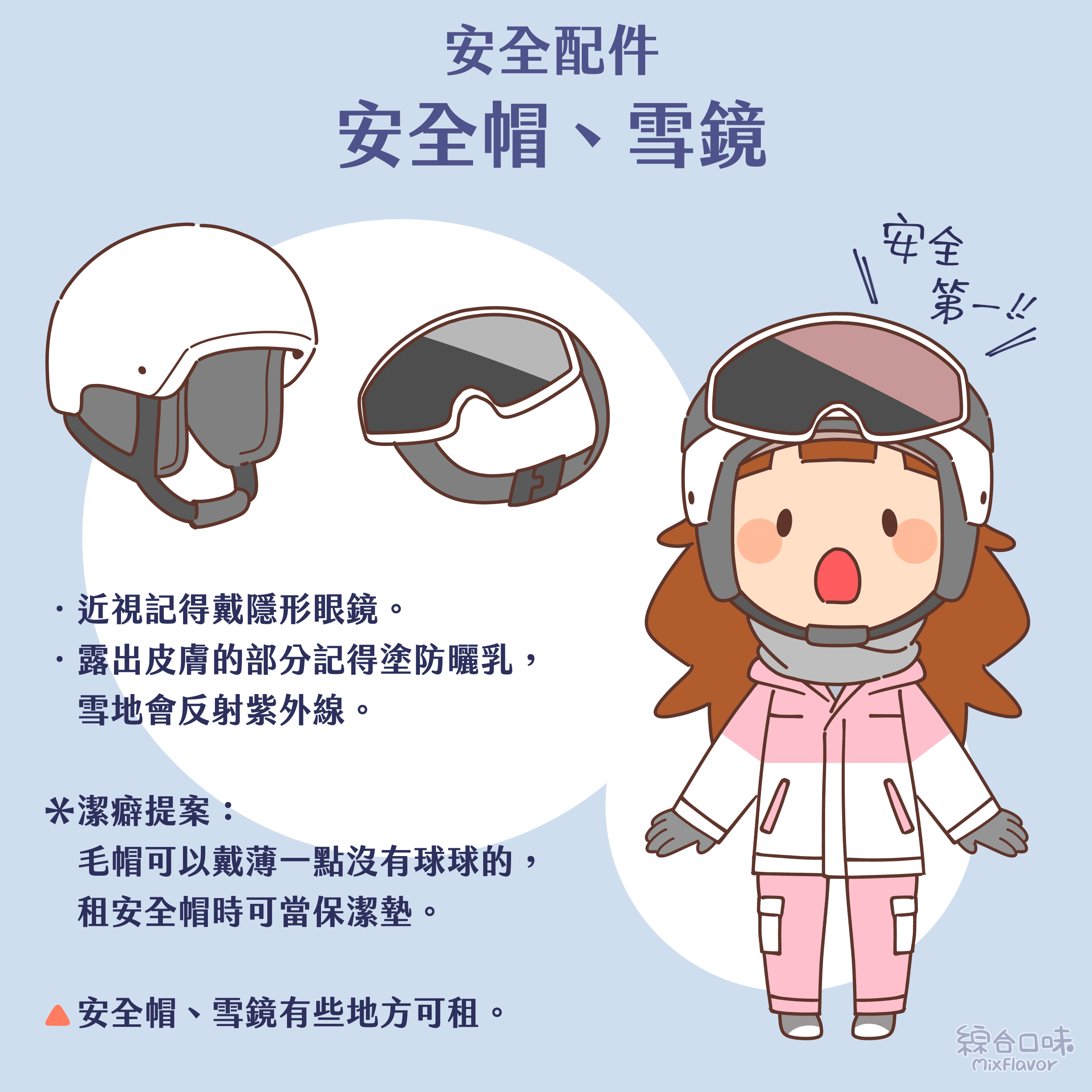 ．近視記得戴隱形眼鏡。
．露出皮膚的部分記得塗防曬乳，雪地會反射紫外線。

＊潔癖提案：
毛帽可以戴薄一點沒有球球的，租安全帽時可當保潔墊。
安全帽、雪鏡有些地方可租。
